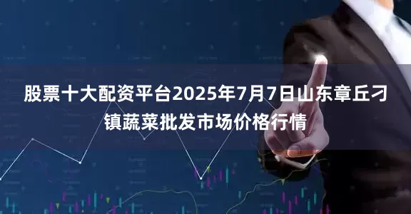 股票十大配资平台2025年7月7日山东章丘刁镇蔬菜批发市场价格行情