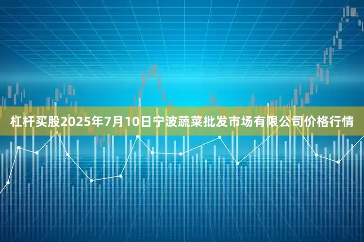 杠杆买股2025年7月10日宁波蔬菜批发市场有限公司价格行情
