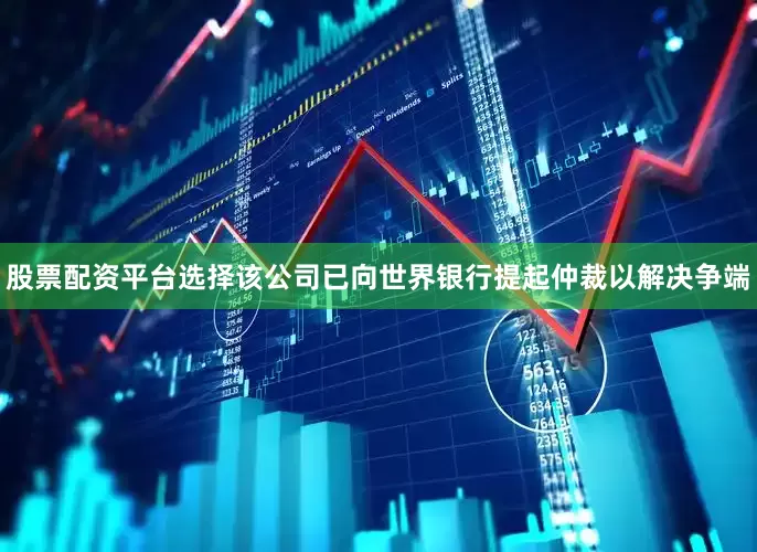 股票配资平台选择该公司已向世界银行提起仲裁以解决争端