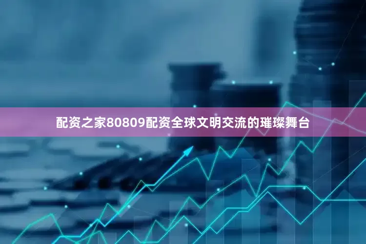 配资之家80809配资全球文明交流的璀璨舞台