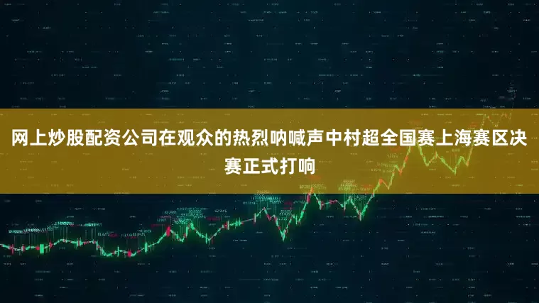 网上炒股配资公司在观众的热烈呐喊声中村超全国赛上海赛区决赛正式打响