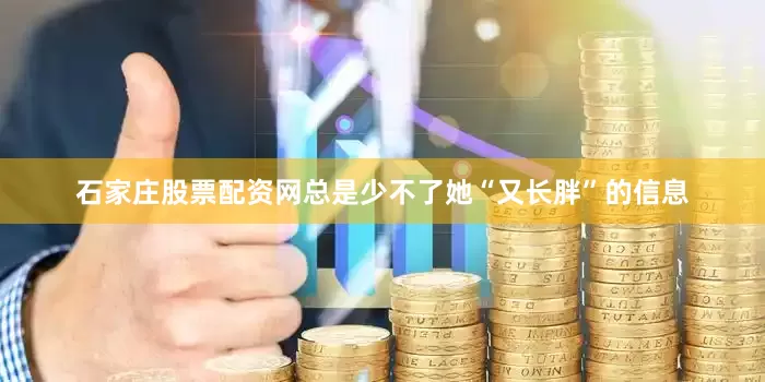 石家庄股票配资网总是少不了她“又长胖”的信息