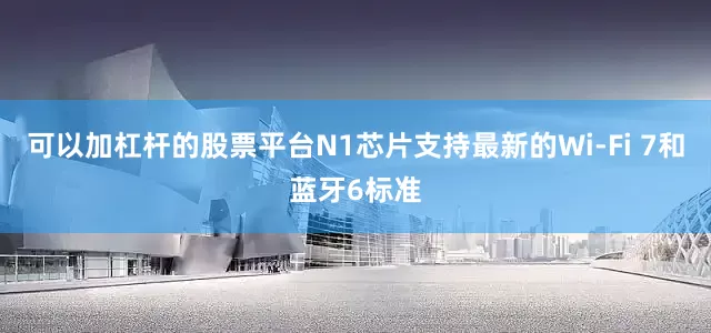 可以加杠杆的股票平台N1芯片支持最新的Wi-Fi 7和蓝牙6标准