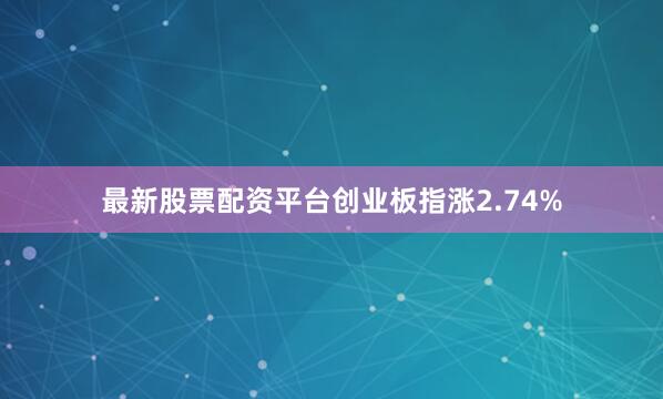 最新股票配资平台创业板指涨2.74%