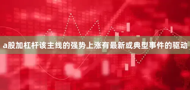 a股加杠杆该主线的强势上涨有最新或典型事件的驱动