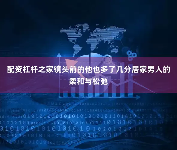 配资杠杆之家镜头前的他也多了几分居家男人的柔和与松弛