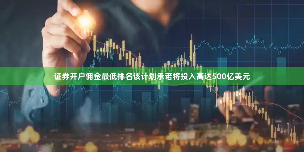 证券开户佣金最低排名该计划承诺将投入高达500亿美元