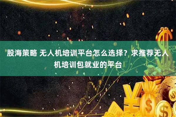 股海策略 无人机培训平台怎么选择？求推荐无人机培训包就业的平台