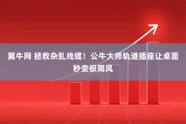 翼牛网 拯救杂乱线缆！公牛大师轨道插座让桌面秒变极简风
