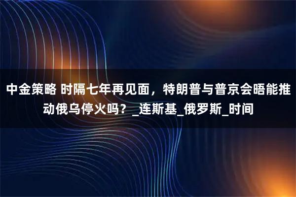 中金策略 时隔七年再见面，特朗普与普京会晤能推动俄乌停火吗？_连斯基_俄罗斯_时间
