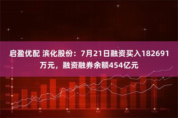 启盈优配 滨化股份：7月21日融资买入182691万元，融资融券余额454亿元