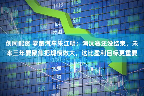 创同配资 零跑汽车朱江明：淘汰赛还没结束，未来三年要聚焦把规模做大，这比盈利目标更重要