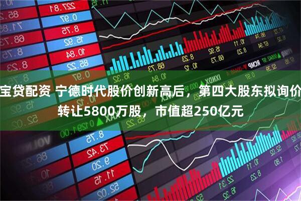 宝贷配资 宁德时代股价创新高后，第四大股东拟询价转让5800万股，市值超250亿元