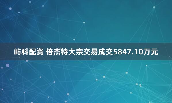 屿科配资 倍杰特大宗交易成交5847.10万元