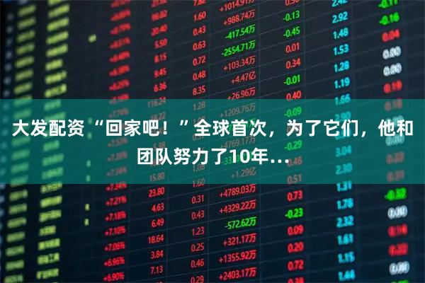 大发配资 “回家吧！”全球首次，为了它们，他和团队努力了10年…