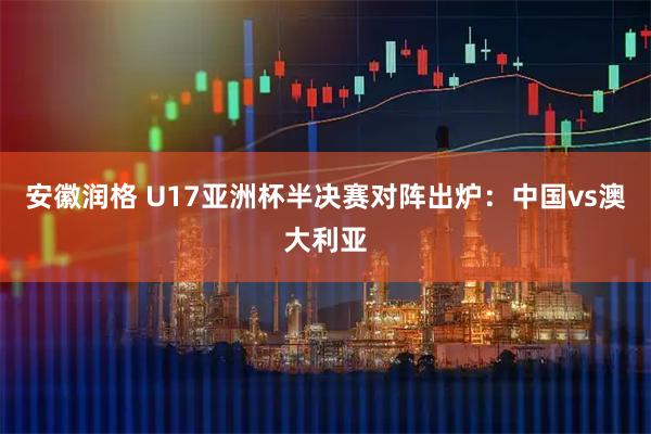 安徽润格 U17亚洲杯半决赛对阵出炉：中国vs澳大利亚