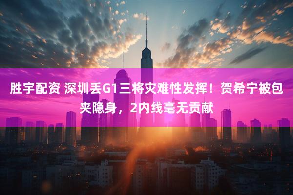胜宇配资 深圳丢G1三将灾难性发挥！贺希宁被包夹隐身，2内线毫无贡献