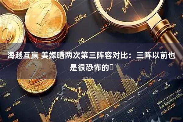 海越互赢 美媒晒两次第三阵容对比：三阵以前也是很恐怖的️