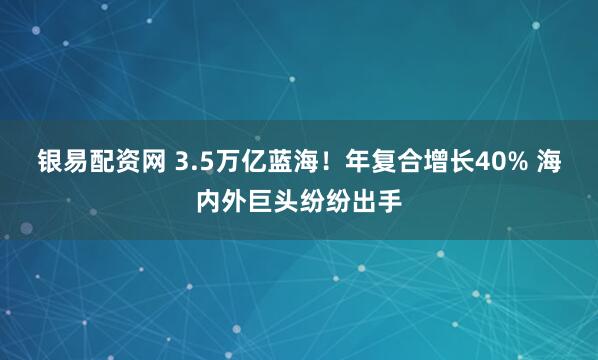 银易配资网 3.5万亿蓝海！年复合增长40% 海内外巨头纷纷出手
