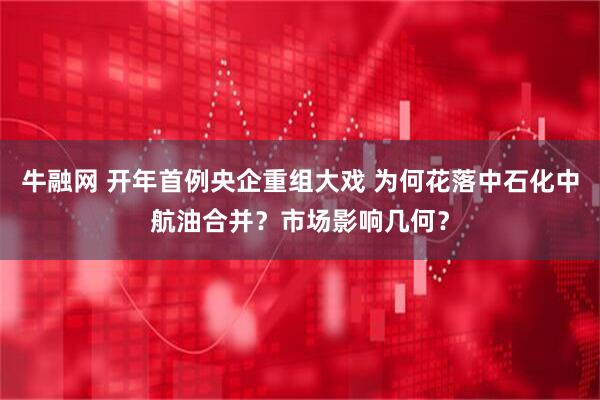 牛融网 开年首例央企重组大戏 为何花落中石化中航油合并？市场影响几何？