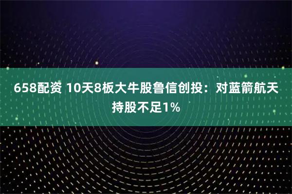 658配资 10天8板大牛股鲁信创投：对蓝箭航天持股不足1%