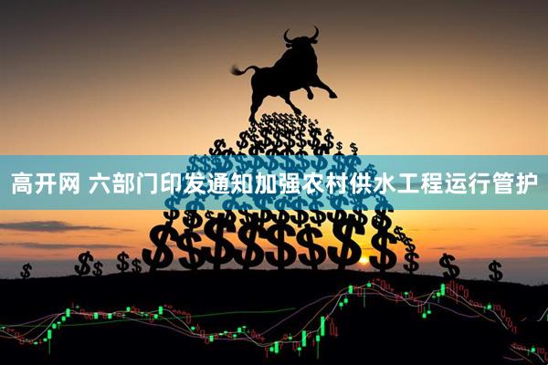 高开网 六部门印发通知加强农村供水工程运行管护