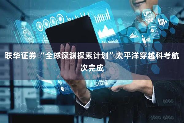 联华证券 “全球深渊探索计划”太平洋穿越科考航次完成