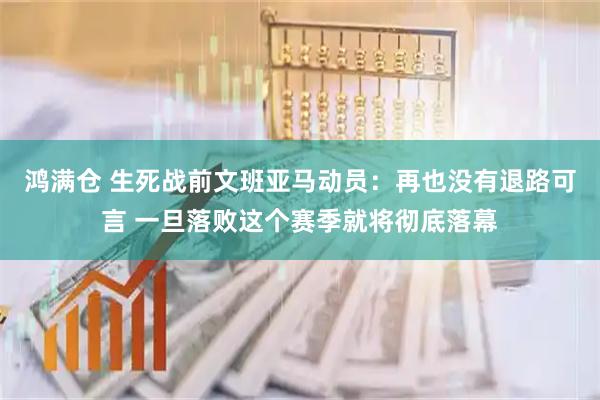 鸿满仓 生死战前文班亚马动员：再也没有退路可言 一旦落败这个赛季就将彻底落幕