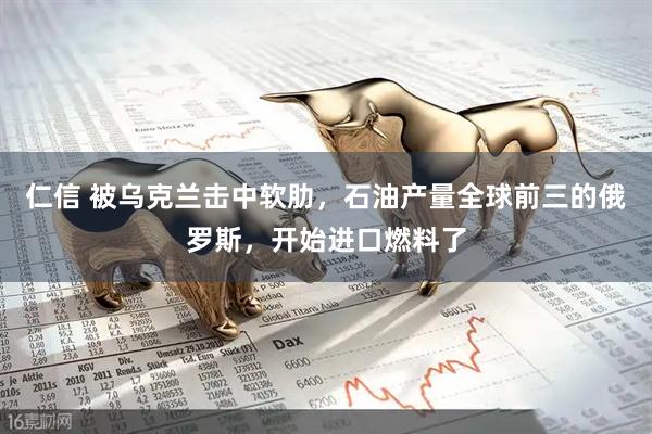 仁信 被乌克兰击中软肋，石油产量全球前三的俄罗斯，开始进口燃料了