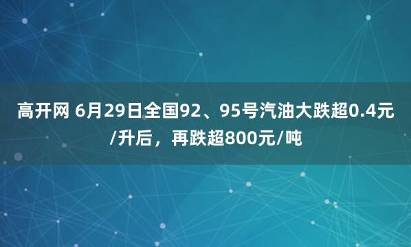 高开网 6月29日全国92、95号汽油大跌超0.4元/升后，再跌超800元/吨
