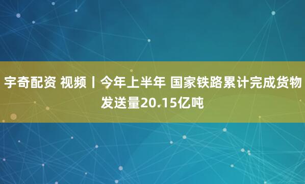 宇奇配资 视频丨今年上半年 国家铁路累计完成货物发送量20.15亿吨