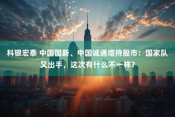 科银宏泰 中国国新、中国诚通增持股市：国家队又出手，这次有什么不一样？