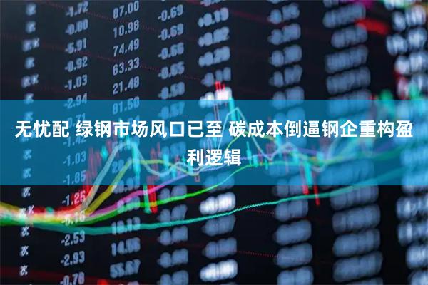 无忧配 绿钢市场风口已至 碳成本倒逼钢企重构盈利逻辑