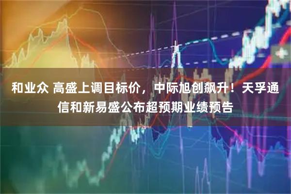 和业众 高盛上调目标价，中际旭创飙升！天孚通信和新易盛公布超预期业绩预告