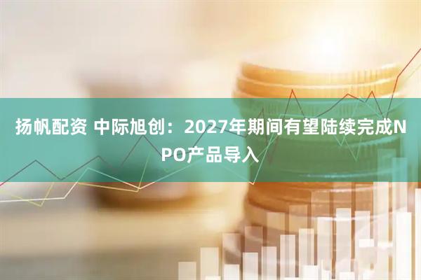 扬帆配资 中际旭创：2027年期间有望陆续完成NPO产品导入