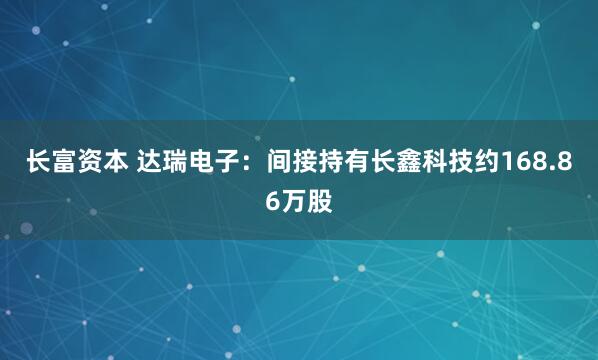 长富资本 达瑞电子：间接持有长鑫科技约168.86万股