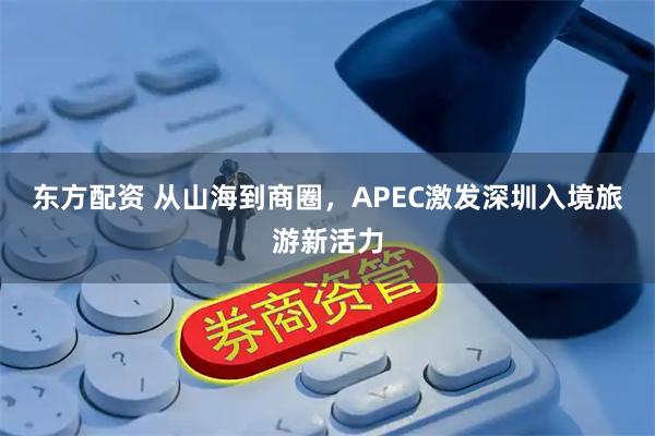 东方配资 从山海到商圈，APEC激发深圳入境旅游新活力