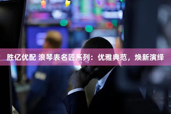 胜亿优配 浪琴表名匠系列：优雅典范，焕新演绎