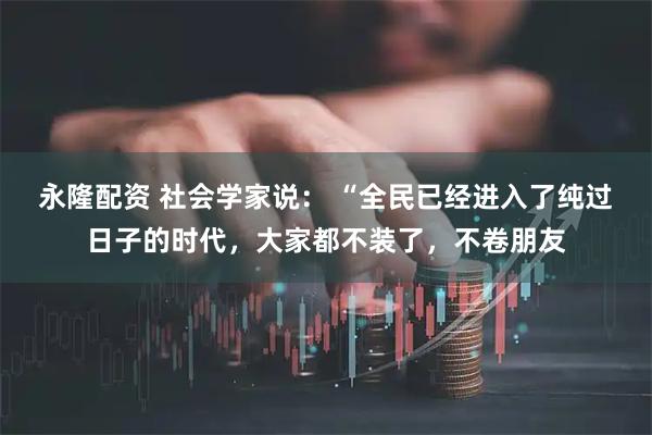 永隆配资 社会学家说： “全民已经进入了纯过日子的时代，大家都不装了，不卷朋友
