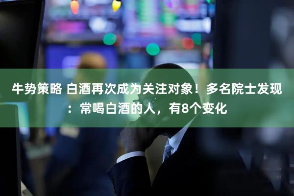 牛势策略 白酒再次成为关注对象！多名院士发现：常喝白酒的人，有8个变化